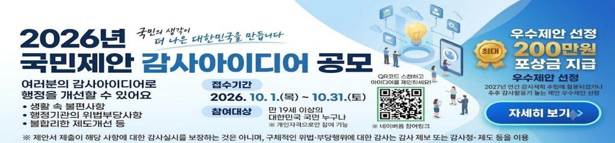 2026년 국민제안 감사아이디어 공모. 국민의 생각이 더 나은 대한민국을 만듭니다. 여러분의 감사아이디어로 행정을 개선할 수 있어요: 생활 속 불편사항, 행정기관의 위법부당사항, 불합리한 제도개선 등. 접수기간: 2026. 10. 1.(목) ~ 10.31.(토). 참여대상: 만 19세 이상의 대한민국 국민 누구나 (개인자격으로만 참여 가능). QR코드 스캔하고 아이디어를 제안하세요! (네이버폼 참여링크). 우수제안 선정 최대 200만원 포상금 지급. 우수제안 선정: 2027년 연간 감사계획 수립에 활용되었거나 추후 감사활용이 높은 제안 우수제안 선정. 자세히 보기. ※ 제안서 제출이 해당 사항에 대한 감사실시를 보장하는 것은 아니며, 구체적인 위법&middot;부당행위에 대한 감사는 감사 제보 또는 감사청&middot;제도 등을 이용