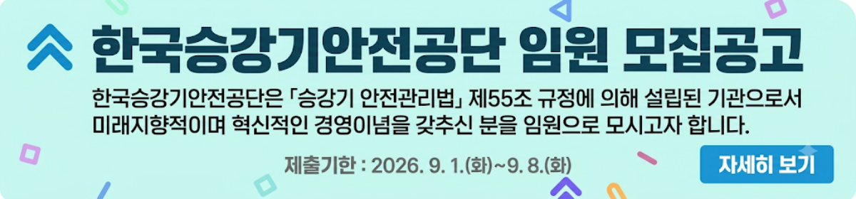 한국승강기안전공단 임원 모집공고 - 한국승강기안전공단은 「승강기 안전관리법」 제55조 규정에 의해 설립된 기관으로서 미래지향적이며 혁신적인 경영이념을 갖추신 분을 임원으로 모시고자 합니다. 제출기한 : 2026. 9. 1.(화)~9. 8.(화) 자세히 보기